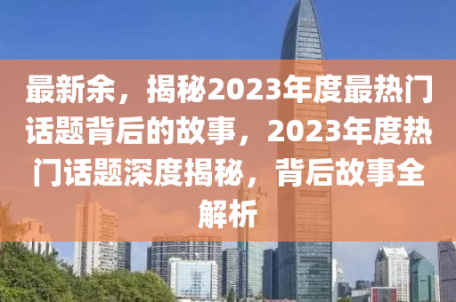 最新余，揭秘2023年度最热门话题背后的故事，2023年度热门话题深度揭秘，背后故事全解析