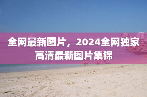 全网最新图片，2024全网独家高清最新图片集锦