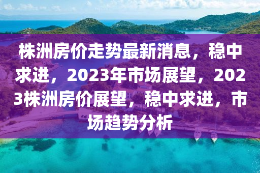 株洲房价走势最新消息，稳中求进，2023年市场展望，2023株洲房价展望，稳中求进，市场趋势分析