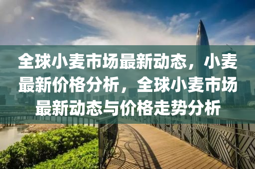 全球小麦市场最新动态，小麦最新价格分析，全球小麦市场最新动态与价格走势分析