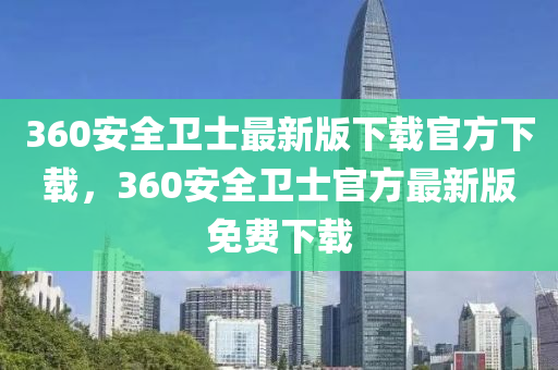 360安全卫士最新版下载官方下载，360安全卫士官方最新版免费下载