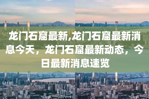 龙门石窟最新,龙门石窟最新消息今天，龙门石窟最新动态，今日最新消息速览