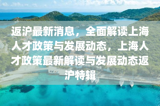 返沪最新消息，全面解读上海人才政策与发展动态，上海人才政策最新解读与发展动态返沪特辑