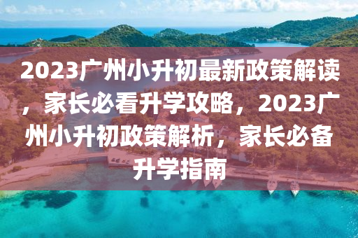 2023广州小升初最新政策解读，家长必看升学攻略，2023广州小升初政策解析，家长必备升学指南