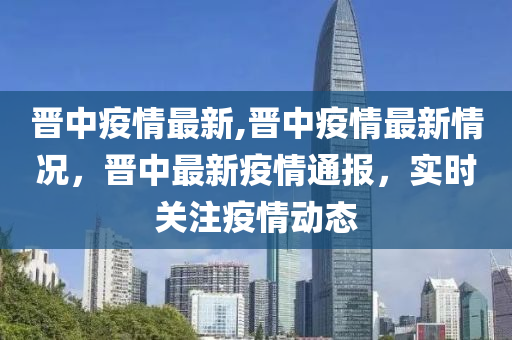 晋中疫情最新,晋中疫情最新情况，晋中最新疫情通报，实时关注疫情动态