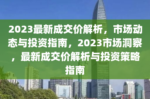 2023最新成交价解析，市场动态与投资指南，2023市场洞察，最新成交价解析与投资策略指南