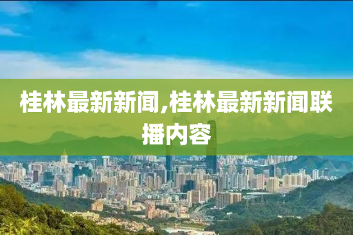 桂林最新新闻,桂林最新新闻联播内容