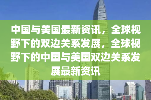 中国与美国最新资讯，全球视野下的双边关系发展，全球视野下的中国与美国双边关系发展最新资讯