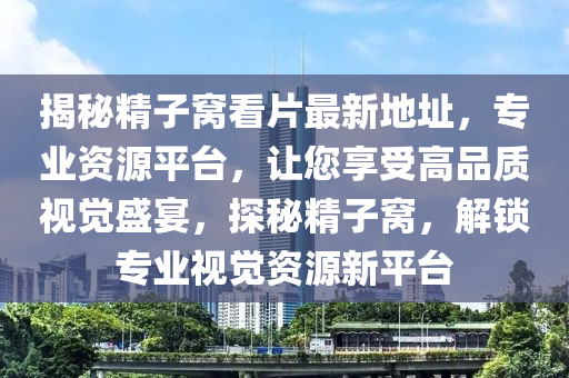 揭秘精子窝看片最新地址，专业资源平台，让您享受高品质视觉盛宴，探秘精子窝，解锁专业视觉资源新平台