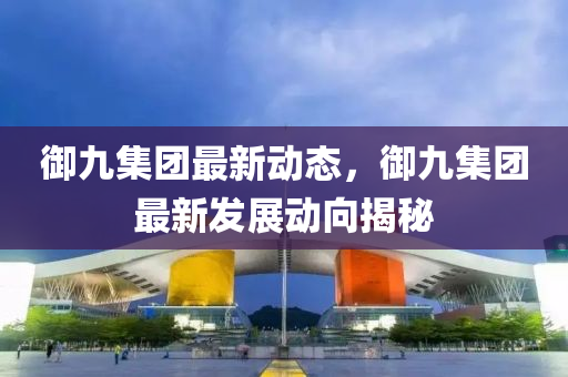 御九集团最新动态，御九集团最新发展动向揭秘