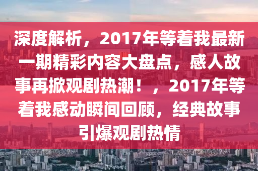 深度解析，2017年等着我最新一期精彩内容大盘点，感人故事再掀观剧热潮！，2017年等着我感动瞬间回顾，经典故事引爆观剧热情