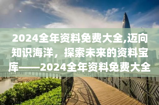 2024全年资料免费大全,迈向知识海洋，探索未来的资料宝库——2024全年资料免费大全