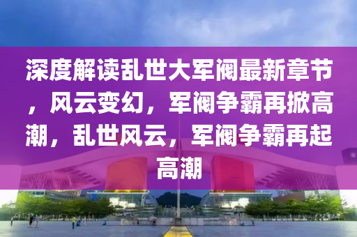 深度解读乱世大军阀最新章节，风云变幻，军阀争霸再掀高潮，乱世风云，军阀争霸再起高潮