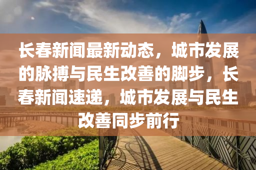 长春新闻最新动态，城市发展的脉搏与民生改善的脚步，长春新闻速递，城市发展与民生改善同步前行