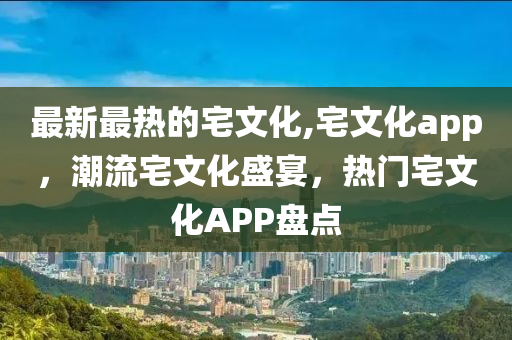 最新最热的宅文化,宅文化app，潮流宅文化盛宴，热门宅文化APP盘点