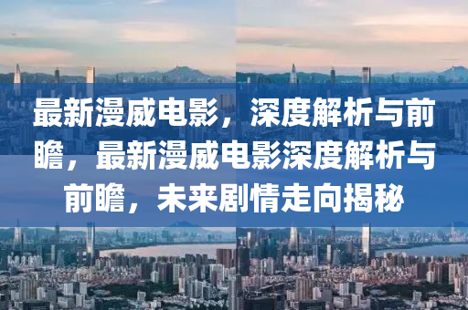 最新漫威电影，深度解析与前瞻，最新漫威电影深度解析与前瞻，未来剧情走向揭秘