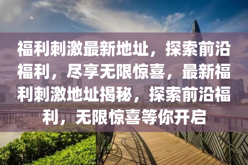 福利刺激最新地址，探索前沿福利，尽享无限惊喜，最新福利刺激地址揭秘，探索前沿福利，无限惊喜等你开启