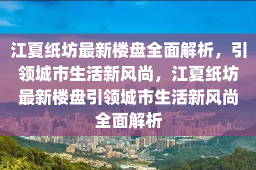 江夏纸坊最新楼盘全面解析，引领城市生活新风尚，江夏纸坊最新楼盘引领城市生活新风尚全面解析