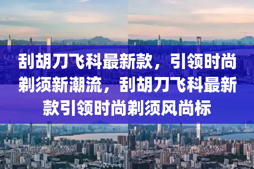 刮胡刀飞科最新款，引领时尚剃须新潮流，刮胡刀飞科最新款引领时尚剃须风尚标