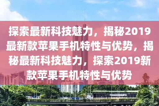 探索最新科技魅力，揭秘2019最新款苹果手机特性与优势，揭秘最新科技魅力，探索2019新款苹果手机特性与优势