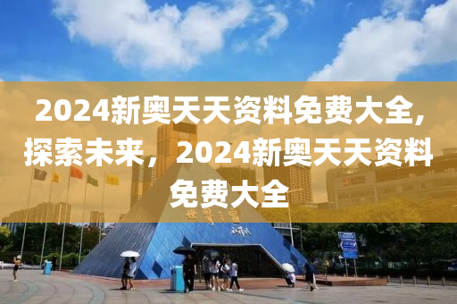 2024新奥天天资料免费大全,探索未来，2024新奥天天资料免费大全