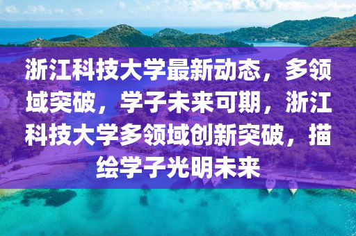 浙江科技大学最新动态，多领域突破，学子未来可期，浙江科技大学多领域创新突破，描绘学子光明未来