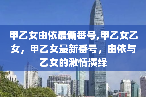 甲乙女由依最新番号,甲乙女乙女，甲乙女最新番号，由依与乙女的激情演绎