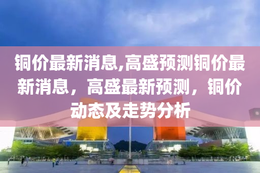 铜价最新消息,高盛预测铜价最新消息，高盛最新预测，铜价动态及走势分析