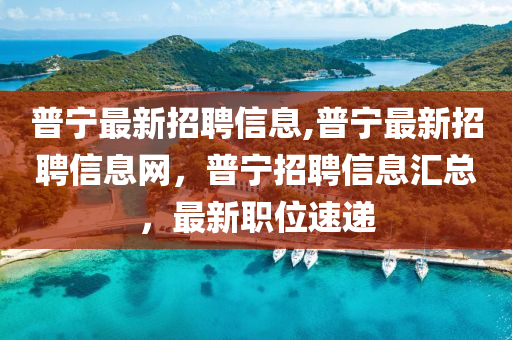 普宁最新招聘信息,普宁最新招聘信息网，普宁招聘信息汇总，最新职位速递