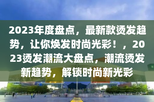 2023年度盘点，最新款烫发趋势，让你焕发时尚光彩！，2023烫发潮流大盘点，潮流烫发新趋势，解锁时尚新光彩