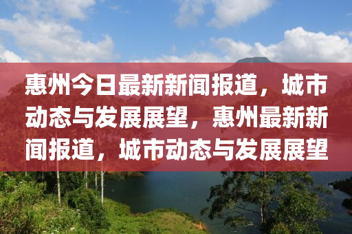 惠州今日最新新闻报道，城市动态与发展展望，惠州最新新闻报道，城市动态与发展展望