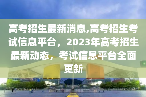 高考招生最新消息,高考招生考试信息平台，2023年高考招生最新动态，考试信息平台全面更新