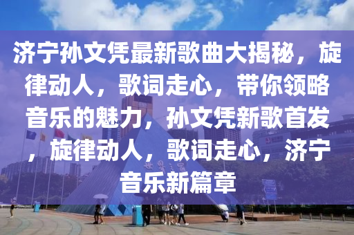 济宁孙文凭最新歌曲大揭秘，旋律动人，歌词走心，带你领略音乐的魅力，孙文凭新歌首发，旋律动人，歌词走心，济宁音乐新篇章