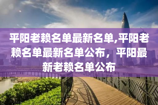 平阳老赖名单最新名单,平阳老赖名单最新名单公布，平阳最新老赖名单公布