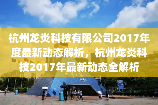 杭州龙炎科技有限公司2017年度最新动态解析，杭州龙炎科技2017年最新动态全解析