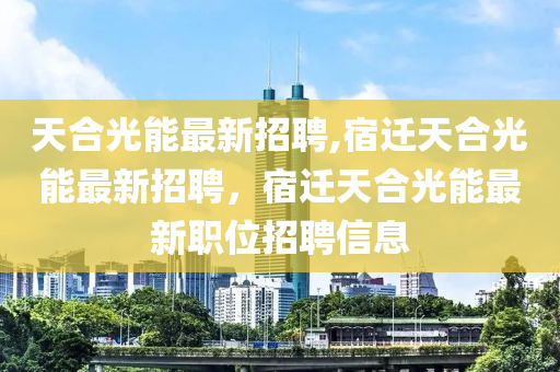 天合光能最新招聘,宿迁天合光能最新招聘，宿迁天合光能最新职位招聘信息