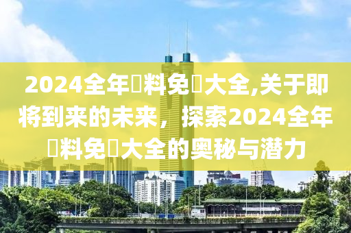 2024全年資料免費大全,关于即将到来的未来，探索2024全年資料免費大全的奥秘与潜力