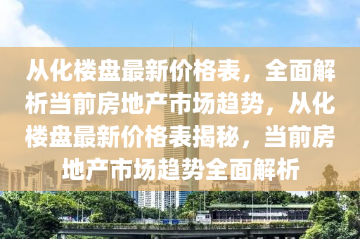 从化楼盘最新价格表，全面解析当前房地产市场趋势，从化楼盘最新价格表揭秘，当前房地产市场趋势全面解析