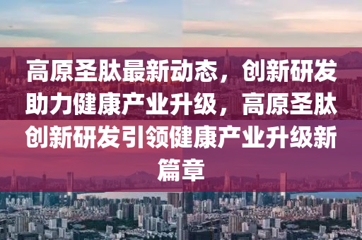 高原圣肽最新动态，创新研发助力健康产业升级，高原圣肽创新研发引领健康产业升级新篇章