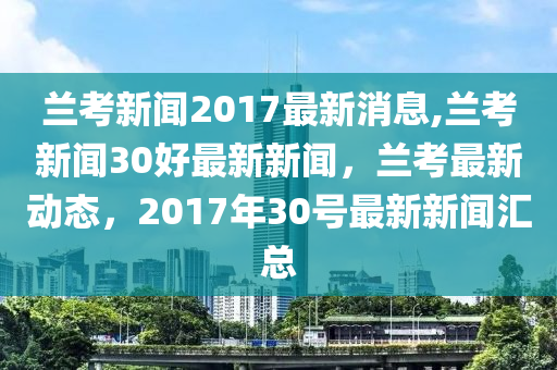 兰考新闻2017最新消息,兰考新闻30好最新新闻，兰考最新动态，2017年30号最新新闻汇总