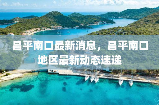 昌平南口最新消息，昌平南口地区最新动态速递