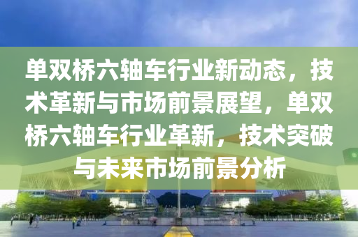 单双桥六轴车行业新动态，技术革新与市场前景展望，单双桥六轴车行业革新，技术突破与未来市场前景分析