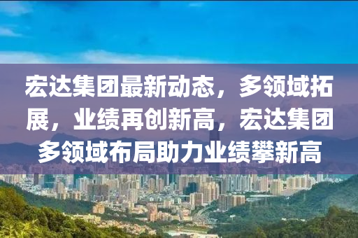 宏达集团最新动态，多领域拓展，业绩再创新高，宏达集团多领域布局助力业绩攀新高