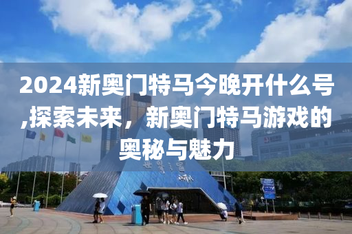 2024新奥门特马今晚开什么号,探索未来，新奥门特马游戏的奥秘与魅力