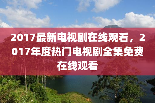 2017最新电视剧在线观看，2017年度热门电视剧全集免费在线观看