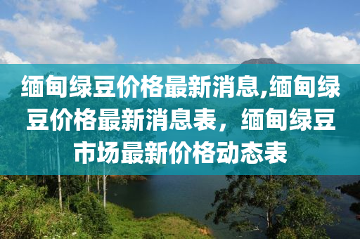 缅甸绿豆价格最新消息,缅甸绿豆价格最新消息表，缅甸绿豆市场最新价格动态表