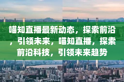 喵知直播最新动态，探索前沿，引领未来，喵知直播，探索前沿科技，引领未来趋势