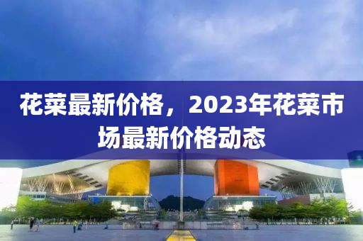 花菜最新价格，2023年花菜市场最新价格动态