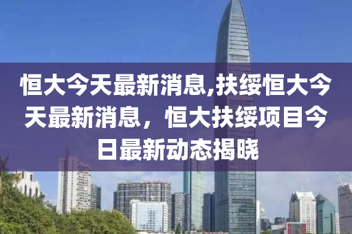 恒大今天最新消息,扶绥恒大今天最新消息，恒大扶绥项目今日最新动态揭晓