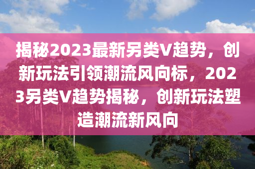 揭秘2023最新另类V趋势，创新玩法引领潮流风向标，2023另类V趋势揭秘，创新玩法塑造潮流新风向